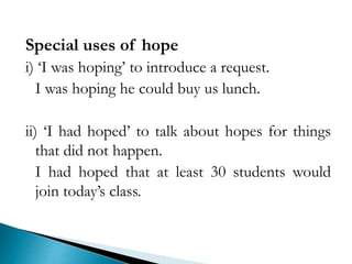 Special uses of hope
i) ‘I was hoping’ to introduce a request.
I was hoping he could buy us lunch.
ii) ‘I had hoped’ to talk about hopes for things
that did not happen.
I had hoped that at least 30 students would
join today’s class.
 