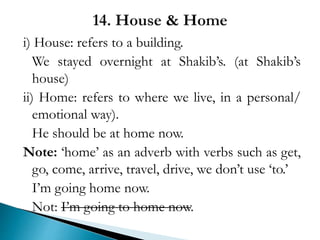 i) House: refers to a building.
We stayed overnight at Shakib’s. (at Shakib’s
house)
ii) Home: refers to where we live, in a personal/
emotional way).
He should be at home now.
Note: ‘home’ as an adverb with verbs such as get,
go, come, arrive, travel, drive, we don’t use ‘to.’
I’m going home now.
Not: I’m going to home now.
 