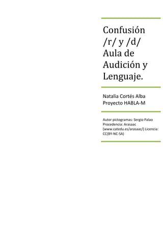 Confusión
/r/ y /d/
Aula de
Audición y
Lenguaje.
Natalia Cortés Alba
Proyecto HABLA-M
Autor pictogramas: Sergio Palao
Procedencia: Arasaac
(www.catedu.es/arasaac/) Licencia:
CC(BY-NC-SA)
 