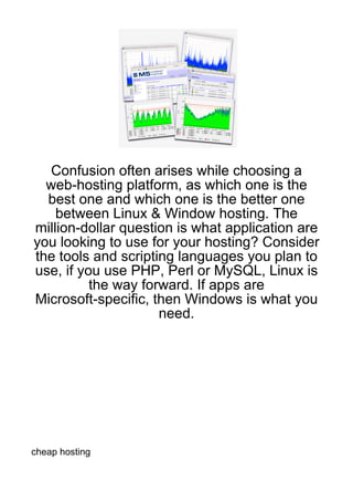 Confusion often arises while choosing a
  web-hosting platform, as which one is the
  best one and which one is the better one
    between Linux & Window hosting. The
million-dollar question is what application are
you looking to use for your hosting? Consider
the tools and scripting languages you plan to
use, if you use PHP, Perl or MySQL, Linux is
          the way forward. If apps are
Microsoft-specific, then Windows is what you
                     need.




cheap hosting
 