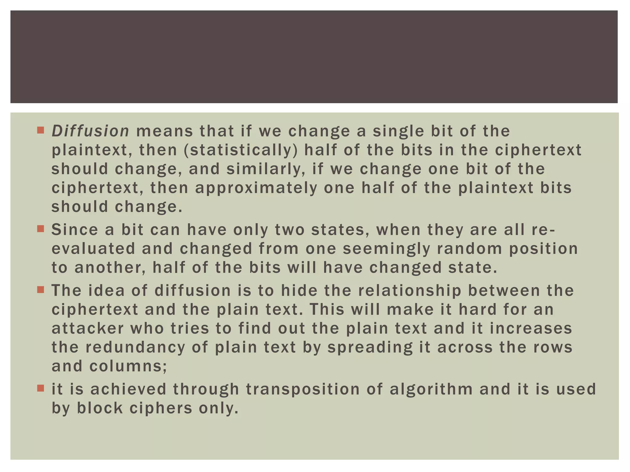  Diffusion means that if we change a single bit of the
plaintext, then (statistically) half of the bits in the ciphertext
should change, and similarly, if we change one bit of the
ciphertext, then approximately one half of the plaintext bits
should change.
 Since a bit can have only two states, when they are all re-
evaluated and changed from one seemingly random position
to another, half of the bits will have changed state.
 The idea of diffusion is to hide the relationship between the
ciphertext and the plain text. This will make it hard for an
attacker who tries to find out the plain text and it increases
the redundancy of plain text by spreading it across the rows
and columns;
 it is achieved through transposition of algorithm and it is used
by block ciphers only.
 