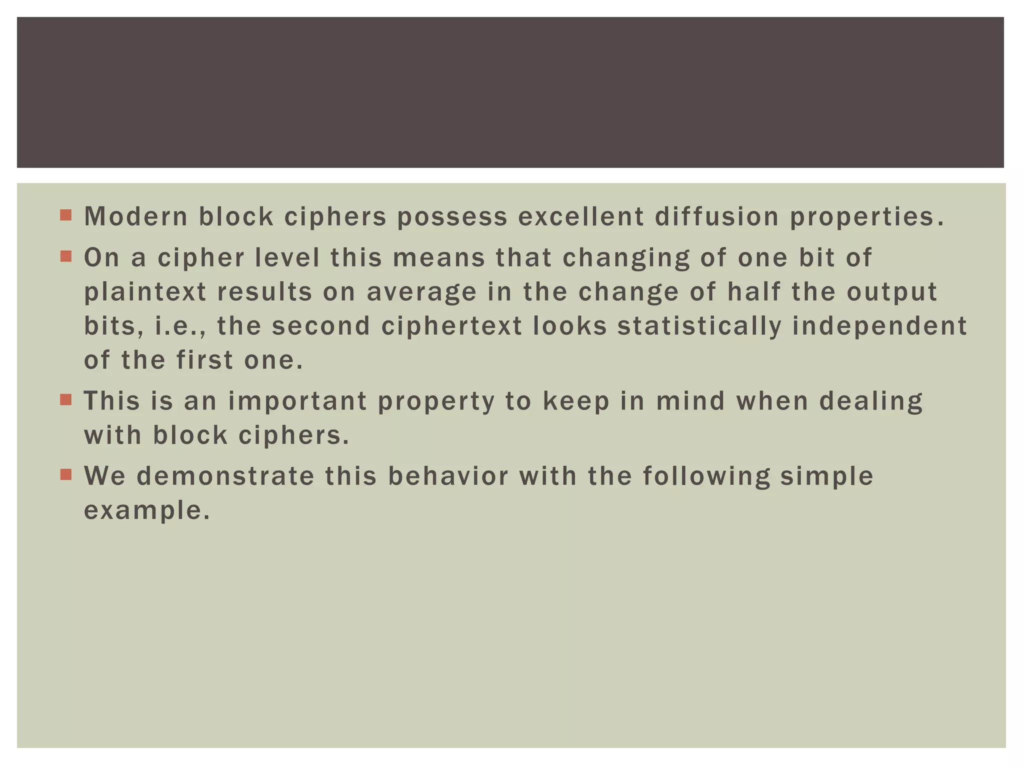  Modern block ciphers possess excellent diffusion properties.
 On a cipher level this means that changing of one bit of
plaintext results on average in the change of half the output
bits, i.e., the second ciphertext looks statistically independent
of the first one.
 This is an important property to keep in mind when dealing
with block ciphers.
 We demonstrate this behavior with the following simple
example.
 