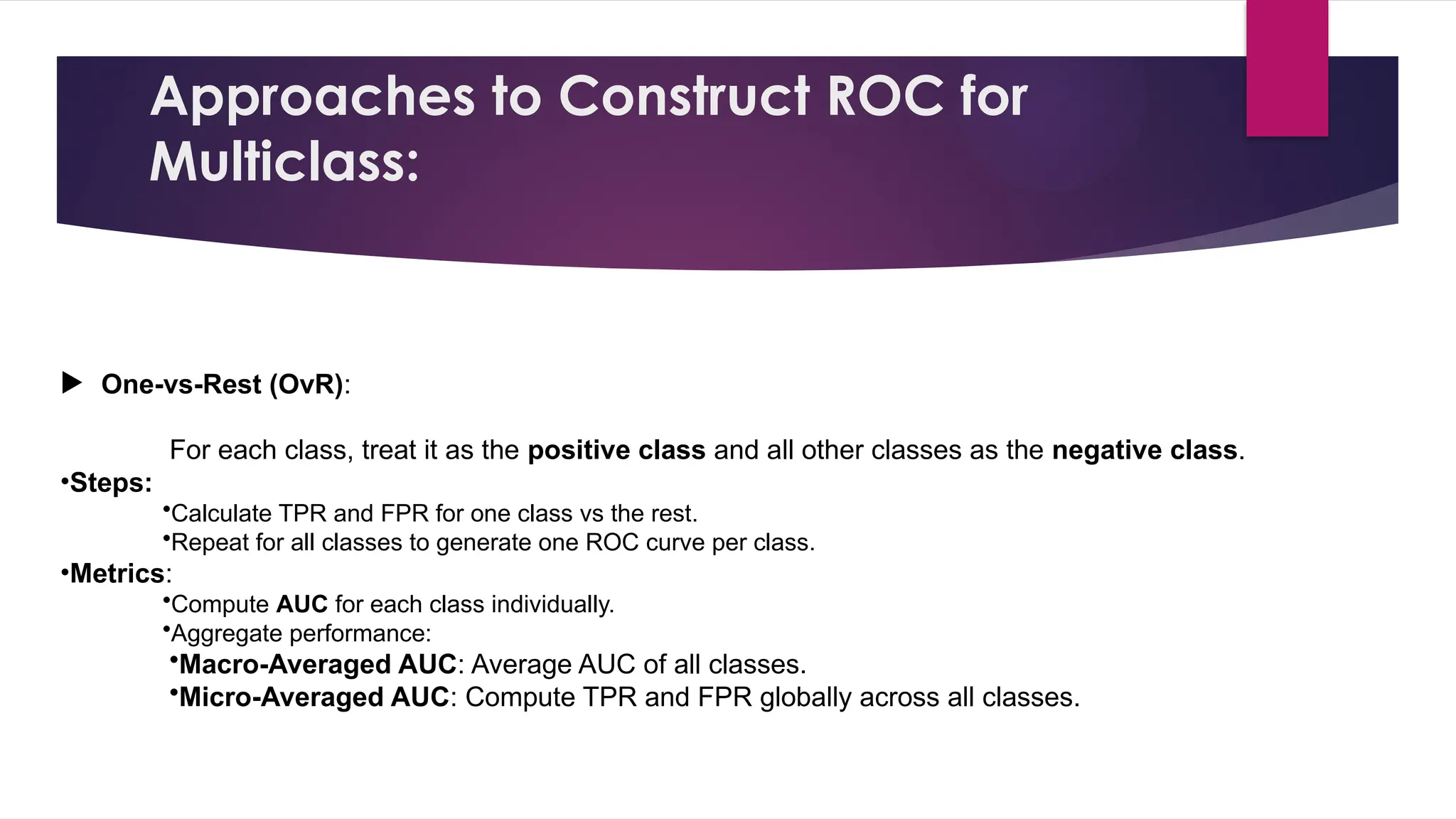 Approaches to Construct ROC for
Multiclass:
 One-vs-Rest (OvR):
For each class, treat it as the positive class and all other classes as the negative class.
•Steps:
•Calculate TPR and FPR for one class vs the rest.
•Repeat for all classes to generate one ROC curve per class.
•Metrics:
•Compute AUC for each class individually.
•Aggregate performance:
•Macro-Averaged AUC: Average AUC of all classes.
•Micro-Averaged AUC: Compute TPR and FPR globally across all classes.
 