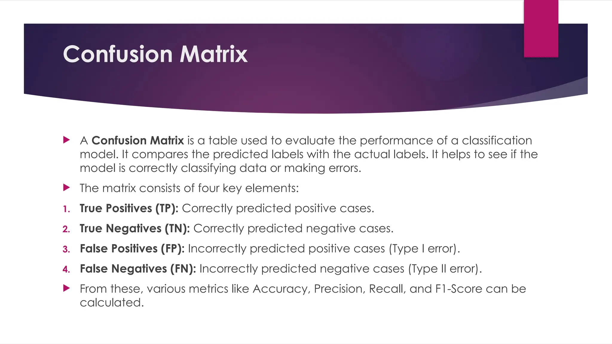 Confusion Matrix
 A Confusion Matrix is a table used to evaluate the performance of a classification
model. It compares the predicted labels with the actual labels. It helps to see if the
model is correctly classifying data or making errors.
 The matrix consists of four key elements:
1. True Positives (TP): Correctly predicted positive cases.
2. True Negatives (TN): Correctly predicted negative cases.
3. False Positives (FP): Incorrectly predicted positive cases (Type I error).
4. False Negatives (FN): Incorrectly predicted negative cases (Type II error).
 From these, various metrics like Accuracy, Precision, Recall, and F1-Score can be
calculated.
 