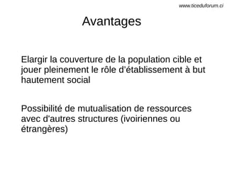 Avantages
Elargir la couverture de la population cible et
jouer pleinement le rôle d’établissement à but
hautement social
Possibilité de mutualisation de ressources
avec d'autres structures (ivoiriennes ou
étrangères)
www.ticeduforum.ci
 