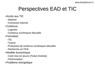 Perspectives EAD et TIC
● Accès aux TIC
– Matériel
– Connexion Internet
● Contenus
– Logiciels
– Contenus numériques éducatifs
● Formation
– TIC
– Tutorat
– Production de contenus numériques éducatifs
– Recherche en TICE
● Modèle économique
– Coût mise en œuvre (Ticket d'entrée)
– Pérénnisation
● Problème énergetique
www.ticeduforum.ci
 