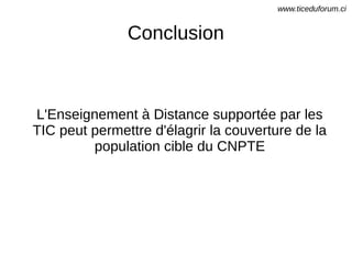 Conclusion
L'Enseignement à Distance supportée par les
TIC peut permettre d'élagrir la couverture de la
population cible du CNPTE
www.ticeduforum.ci
 