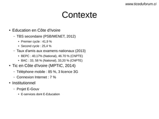 Contexte
●
Education en Côte d'Ivoire
– TBS secondaire (PSB/MENET, 2012)
● Premier cycle : 41,9 %
● Second cycle : 25,4 %
– Taux d'amis aux examens nationaux (2013)
● BEPC : 40,17% (National), 46.70 % (CNPTE)
●
BAC : 33, 58 % (National), 33,20 % (CNPTE)
●
Tic en Côte d'Ivoire (MPTIC, 2014)
– Téléphone mobile : 85 %, 3 licence 3G
– Connexion Internet : 7 %
●
Institutionnel
– Projet E-Gouv
●
E-services dont E-Education
www.ticeduforum.ci
 