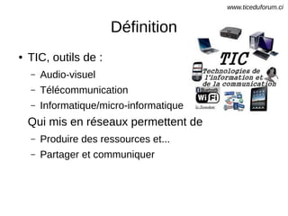 Définition
● TIC, outils de :
– Audio-visuel
– Télécommunication
– Informatique/micro-informatique
Qui mis en réseaux permettent de
– Produire des ressources et...
– Partager et communiquer
www.ticeduforum.ci
 
