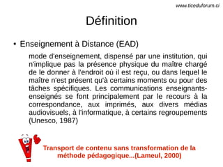 Définition
● Enseignement à Distance (EAD)
mode d'enseignement, dispensé par une institution, qui
n'implique pas la présence physique du maître chargé
de le donner à l'endroit où il est reçu, ou dans lequel le
maître n'est présent qu'à certains moments ou pour des
tâches spécifiques. Les communications enseignants-
enseignés se font principalement par le recours à la
correspondance, aux imprimés, aux divers médias
audiovisuels, à l'informatique, à certains regroupements
(Unesco, 1987)
Transport de contenu sans transformation de la
méthode pédagogique...(Lameul, 2000)
www.ticeduforum.ci
 