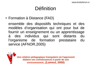 Définition
● Formation à Distance (FAD)
ensemble des dispositifs techniques et des
modèles d’organisation qui ont pour but de
fournir un enseignement ou un apprentissage
à des individus qui sont distants du
l’organisme de formation prestataire du
service (AFNOR,2005)
Une relation pédagogique triangulaire où l'apprenant
élabore ses connaissances à partir de son
environnement...(Lameul, 2000)
www.ticeduforum.ci
 