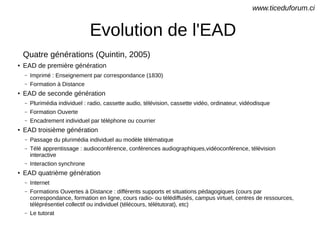 Evolution de l'EAD
Quatre générations (Quintin, 2005)
●
EAD de première génération
– Imprimé : Enseignement par correspondance (1830)
– Formation à Distance
●
EAD de seconde génération
– Plurimédia individuel : radio, cassette audio, télévision, cassette vidéo, ordinateur, vidéodisque
– Formation Ouverte
– Encadrement individuel par téléphone ou courrier
●
EAD troisième génération
– Passage du plurimédia individuel au modèle télématique
– Télé apprentissage : audioconférence, conférences audiographiques,vidéoconférence, télévision
interactive
– Interaction synchrone
●
EAD quatrième génération
– Internet
– Formations Ouvertes à Distance : différents supports et situations pédagogiques (cours par
correspondance, formation en ligne, cours radio- ou télédiffusés, campus virtuel, centres de ressources,
téléprésentiel collectif ou individuel (télécours, télétutorat), etc)
– Le tutorat
www.ticeduforum.ci
 