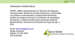 FERNANDO TORRES MEJIA
PERFIL: MBA y Especialización en Gerencia de Negocios
Internacionales. Manejo de asuntos financieros y comerciales
con énfasis en presupuestos y proyecciones financieras,
análisis de riesgos en compra o constitución de sociedades.
Evaluación y análisis de estructuras operativas utilizando
Benchmarking. Valoración de empresas por flujos de caja y
EVA
Email: fertome2@gmail.com
Skype: fertome2
Mobile: 317 657 5257
Cali Colombia
 