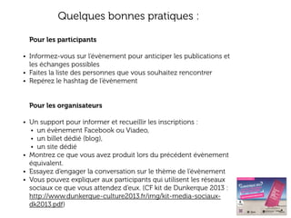 Quelques bonnes pratiques :
Pour les participants
• Informez-vous sur l’évènement pour anticiper les publications et

les échanges possibles
• Faites la liste des personnes que vous souhaitez rencontrer
• Repérez le hashtag de l’évènement
Pour les organisateurs
• Un support pour informer et recueillir les inscriptions :
• un évènement Facebook ou Viadeo,
• un billet dédié (blog),
• un site dédié
• Montrez ce que vous avez produit lors du précédent évènement

équivalent.
• Essayez d’engager la conversation sur le thème de l’évènement
• Vous pouvez expliquer aux participants qui utilisent les réseaux
sociaux ce que vous attendez d’eux. (CF kit de Dunkerque 2013 :
http://www.dunkerque-culture2013.fr/img/kit-media-sociauxdk2013.pdf)

 