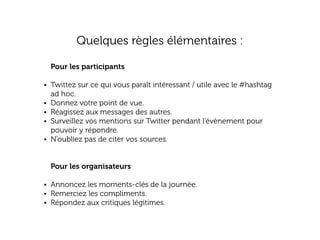 Quelques règles élémentaires :
Pour les participants
• Twittez sur ce qui vous paraît intéressant / utile avec le #hashtag
•
•
•
•

ad hoc.
Donnez votre point de vue.
Réagissez aux messages des autres.
Surveillez vos mentions sur Twitter pendant l’évènement pour
pouvoir y répondre.
N’oubliez pas de citer vos sources.
Pour les organisateurs

• Annoncez les moments-clés de la journée.
• Remerciez les compliments.
• Répondez aux critiques légitimes.

 