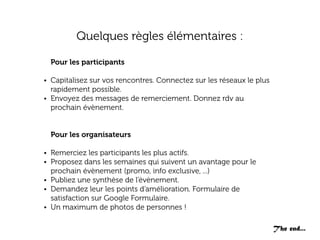Quelques règles élémentaires :
Pour les participants
• Capitalisez sur vos rencontres. Connectez sur les réseaux le plus

rapidement possible.
• Envoyez des messages de remerciement. Donnez rdv au
prochain évènement.
Pour les organisateurs
• Remerciez les participants les plus actifs.
• Proposez dans les semaines qui suivent un avantage pour le

prochain évènement (promo, info exclusive, ...)
• Publiez une synthèse de l’évènement.
• Demandez leur les points d’amélioration. Formulaire de
satisfaction sur Google Formulaire.
• Un maximum de photos de personnes !
The end...

 