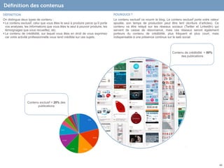 Déﬁnition des contenus
DÉFINITION

POURQUOI ?

On distingue deux types de contenu :
• Le contenu exclusif, celui que vous êtes le seul à produire parce qu’il porte
vos analyses, les informations que vous êtes le seul à pouvoir produire, les
témoignages que vous recueillez, etc.
• Le contenu de crédibilité, sur lequel vous êtes en droit de vous exprimez
car votre activité professionnelle vous rend crédible sur ces sujets.

Le contenu exclusif va nourrir le blog. Le contenu exclusif porte votre valeur
ajoutée, son temps de production peut être lent (écriture d’articles). Ce
contenu va être relayé sur les réseaux sociaux (Twitter et LinkedIn) qui
servent de caisse de résonnance, mais ces réseaux seront également
porteurs du contenu de crédibilité, plus fréquent et plus court, mais
indispensable à une présence continue sur le web social.

Contenu de crédibilité = 80%
des publications

Contenu exclusif = 20% des
publications

46

 