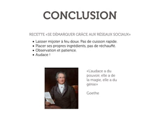 CONCLUSION
RECETTE «SE DÉMARQUER GRÂCE AUX RÉSEAUX SOCIAUX»

• Laisser mijoter à feu doux. Pas de cuisson rapide.
• Placer ses propres ingrédients, pas de réchauﬀé.
• Observation et patience.
• Audace !
«L'audace a du
pouvoir, elle a de
la magie, elle a du
génie»
Goethe

 