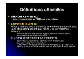 Définitions officielles
WHO/CDS/CSR/ISR/99.2
Normes recommandées par l'OMS pour la surveillance

Exemple de la Dengue:
Maladie fébrile aiguë d’une durée comprise entre deux et sept
jours et s’accompagnant d’au moins 2 des symptômes
suivants :
     céphalées, douleurs rétro-orbitaires, myalgies, arthralgies, éruption cutanée,
     manifestations hémorragiques, leucopénie.
Et Critères de laboratoire pour le diagnostic
     Isolement du virus de la dengue à partir du sérum, du plasma, des
     leucocytes ou de prélèvements d’autopsie
     Multiplication au moins par quatre du titre des anticorps IgG ou IgM réciproques
     contre au moins un des antigènes viraux dans des échantillons de sérum appariés
 