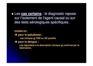 Les cas certains : le diagnostic repose
sur l’isolement de l’agent causal ou sur
des tests sérologiques spécifiques.

EXEMPLES :
  pour le paludisme:
    cas clinique et TDR ou GE positifs
  pour la dengue :
   cas répondant à la description clinique et confirmé par le
   laboratoire.
 