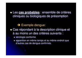 Les cas probables : ensemble de critères
cliniques ou biologiques de présomption

      Exemple dengue:
Cas répondant à la description clinique et
à au moins un des critères suivants :
  sérologie conforme
  apparition en même temps et au même endroit que
  d’autres cas de dengue confirmés.
 