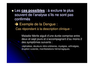 Les cas possibles : à exclure le plus
souvent de l’analyse s’ils ne sont pas
confirmés
   Exemple de la Dengue :
Cas répondant à la description clinique :

    Maladie fébrile aiguë d’une durée comprise entre
    deux et sept jours et s’accompagnant d’au moins 2
    des symptômes suivants :
    céphalées, douleurs rétro-orbitaires, myalgies, arthralgies,
    éruption cutanée, manifestations hémorragiques.
 