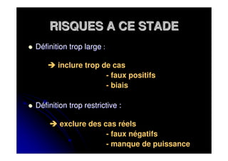 RISQUES A CE STADE
Définition trop large :

       inclure trop de cas
                     - faux positifs
                     - biais

Définition trop restrictive :

        exclure des cas réels
                     - faux négatifs
                     - manque de puissance
 
