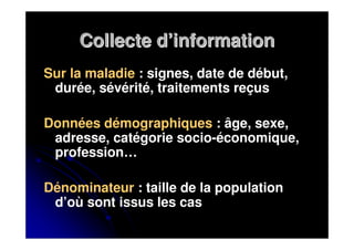 Collecte d’information
Sur la maladie : signes, date de début,
 durée, sévérité, traitements reçus

Données démographiques : âge, sexe,
 adresse, catégorie socio-économique,
 profession…

Dénominateur : taille de la population
 d’où sont issus les cas
 