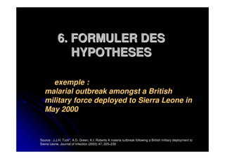 6. FORMULER DES
               HYPOTHESES

     exemple :
   malarial outbreak amongst a British
   military force deployed to Sierra Leone in
   May 2000


Source : J.J.H. Tuck*, A.D. Green, K.I. Roberts A malaria outbreak following a British military deployment to
Sierra Leone. Journal of Infection (2003) 47, 225–230
 