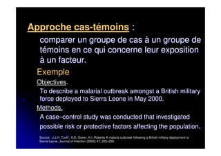Approche cas-témoins :
  comparer un groupe de cas à un groupe de
  témoins en ce qui concerne leur exposition
  à un facteur.
 Exemple
 Objectives.
  To describe a malarial outbreak amongst a British military
  force deployed to Sierra Leone in May 2000.
 Methods.
  A case–control study was conducted that investigated
  possible risk or protective factors affecting the population.
  Source : J.J.H. Tuck*, A.D. Green, K.I. Roberts A malaria outbreak following a British military deployment to
  Sierra Leone. Journal of Infection (2003) 47, 225–230
 