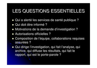 LES QUESTIONS ESSENTIELLES
 Qui a alerté les services de santé publique ?
 Qui doit être informé ?
 Motivations de la demande d’investigation ?
 Autorisations officielles ?
 Composition de l’équipe, collaborations requises
 assurées ?
 Qui dirige l’investigation, qui fait l’analyse, qui
 archive, qui diffuse les résultats, qui fait le
 rapport, qui est le porte-parole ?
 