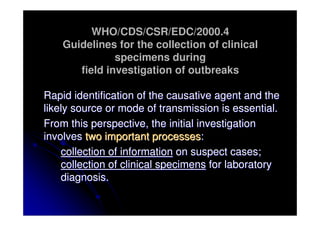 WHO/CDS/CSR/EDC/2000.4
    Guidelines for the collection of clinical
               specimens during
       field investigation of outbreaks

Rapid identification of the causative agent and the
likely source or mode of transmission is essential.
From this perspective, the initial investigation
involves two important processes:
    collection of information on suspect cases;
    collection of clinical specimens for laboratory
    diagnosis.
 