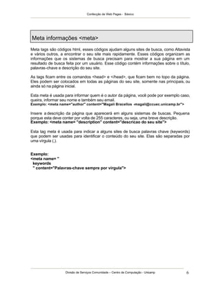 Confecção de Web Pages - Básico




Meta informações <meta>
Meta tags são códigos html, esses códigos ajudam alguns sites de busca, como Altavista
e vários outros, a encontrar o seu site mais rapidamente. Esses códigos organizam as
informações que os sistemas de busca precisam para mostrar a sua página em um
resultado de busca feita por um usuário. Esse código contém informações sobre o título,
palavras-chave e descrição do seu site.

As tags ficam entre os comandos <head> e </head>, que ficam bem no topo da página.
Eles podem ser colocados em todas as páginas do seu site, somente nas principais, ou
ainda só na página inicial.

Esta meta é usada para informar quem é o autor da página, você pode por exemplo caso,
queira, informar seu nome e também seu email.
Exemplo: <meta name="author" content="Magali Bracellos -magali@ccuec.unicamp.br">

Insere a descrição da página que aparecerá em alguns sistemas de buscas. Pequena
porque esta deve conter por volta de 255 caracteres, ou seja, uma breve descrição.
Exemplo: <meta name= "description" content="descricao do seu site">

Esta tag meta é usada para indicar a alguns sites de busca palavras chave (keywords)
que podem ser usadas para identificar o conteúdo do seu site. Elas são separadas por
uma vírgula (,).


Exemplo:
<meta name= "
 keywords
 " content="Palavras-chave sempre por vírgula">




                   Divisão de Serviços Comunidade – Centro de Computação - Unicamp   6
 
