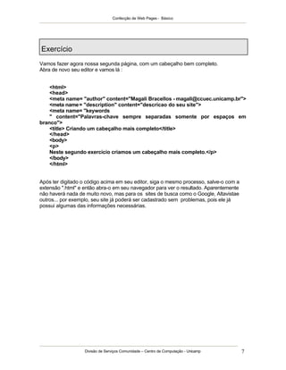 Confecção de Web Pages - Básico




Exercício
Vamos fazer agora nossa segunda página, com um cabeçalho bem completo.
Abra de novo seu editor e vamos lá :


    <html>
    <head>
    <meta name= "author" content="Magali Bracellos - magali@ccuec.unicamp.br">
    <meta name = "description" content="descricao do seu site">
    <meta name= "keywords
    " content="Palavras-chave sempre separadas somente por espaços em
branco">
    <title> Criando um cabeçalho mais completo</title>
    </head>
    <body>
    <p>
    Neste segundo exercício criamos um cabeçalho mais completo.</p>
    </body>
    </html>


Após ter digitado o código acima em seu editor, siga o mesmo processo, salve-o com a
extensão ".html" e então abra-o em seu navegador para ver o resultado. Aparentemente
não haverá nada de muito novo, mas para os sites de busca como o Google, Altavistae
outros... por exemplo, seu site já poderá ser cadastrado sem problemas, pois ele já
possui algumas das informações necessárias.




                   Divisão de Serviços Comunidade – Centro de Computação - Unicamp     7
 