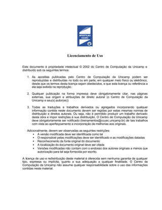 Licenciamento de Uso

Este documento é propriedade intelectual © 2002 do Centro de Computação da Unicamp e
distribuído sob os seguintes termos:

   1. As apostilas publicadas pelo Centro de Computação da Unicamp podem ser
      reproduzidas e distribuídas no todo ou em parte, em qualquer meio físico ou eletrônico,
      desde que os termos desta licença sejam obedecidos, e que esta licença ou referência a
      ela seja exibida na reprodução.

   2. Qualquer publicação na forma impressa deve obrigatoriamente citar, nas páginas
      externas, sua origem e atribuições de direito autoral (o Centro de Computação da
      Unicamp e seu(s) autor(es))

   3. Todas as traduções e trabalhos derivados ou agregados incorporando qualquer
      informação contida neste documento devem ser regidas por estas mesmas normas de
      distribuição e direitos autorais. Ou seja, não é permitido produzir um trabalho derivado
      desta obra e impor restrições à sua distribuição. O Centro de Computação da Unicamp
      deve obrigatoriamente ser notificado (treinamentos@ccuec.unicamp.br) de tais trabalhos
      com vista ao aperfeiçoamento e incorporação de melhorias aos originais.

   Adicionalmente, devem ser observadas as seguintes restrições:
       • A versão modificada deve ser identificada como tal
       • O responsável pelas modificações deve ser identificado e as modificações datadas
       • Reconhecimento da fonte original do documento
       • A localização do documento original deve ser citada
       • Versões modificadas não contam com o endosso dos autores originais a menos que
          autorização para tal seja fornecida por escrito.

A licença de uso e redistribuição deste material é oferecida sem nenhuma garantia de qualquer
tipo, expressa ou implícita, quanto a sua adequação a qualquer finalidade. O Centro de
Computação da Unicamp não assume qualquer responsabilidade sobre o uso das informações
contidas neste material.
 