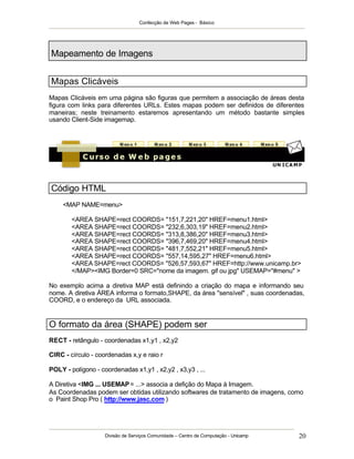 Confecção de Web Pages - Básico




Mapeamento de Imagens


Mapas Clicáveis
Mapas Clicáveis em uma página são figuras que permitem a associação de áreas desta
figura com links para diferentes URLs. Estes mapas podem ser definidos de diferentes
maneiras; neste treinamento estaremos apresentando um método bastante simples
usando Client-Side imagemap.




Código HTML
     <MAP NAME=menu>

        <AREA SHAPE=rect COORDS= "151,7,221,20" HREF=menu1.html>
        <AREA SHAPE=rect COORDS= "232,6,303,19" HREF=menu2.html>
        <AREA SHAPE=rect COORDS= "313,8,386,20" HREF=menu3.html>
        <AREA SHAPE=rect COORDS= "396,7,469,20" HREF=menu4.html>
        <AREA SHAPE=rect COORDS= "481,7,552,21" HREF=menu5.html>
        <AREA SHAPE=rect COORDS= "557,14,595,27" HREF=menu6.html>
        <AREA SHAPE=rect COORDS= "526,57,593,67" HREF=http://www.unicamp.br>
        </MAP><IMG Border=0 SRC="nome da imagem. gif ou jpg" USEMAP="#menu" >

No exemplo acima a diretiva MAP está definindo a criação do mapa e informando seu
nome. A diretiva ÁREA informa o formato,SHAPE, da área "sensível" , suas coordenadas,
COORD, e o endereço da URL associada.


O formato da área (SHAPE) podem ser
RECT - retângulo - coordenadas x1,y1 , x2,y2

CIRC - círculo - coordenadas x,y e raio r

POLY - polígono - coordenadas x1,y1 , x2,y2 , x3,y3 , ...

A Diretiva <IMG ... USEMAP = ...> associa a defição do Mapa à Imagem.
As Coordenadas podem ser obtidas utilizando softwares de tratamento de imagens, como
o Paint Shop Pro ( http://www.jasc.com )




                    Divisão de Serviços Comunidade – Centro de Computação - Unicamp   20
 