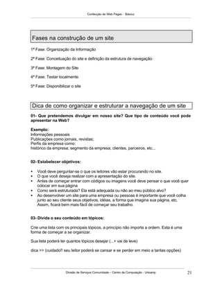 Confecção de Web Pages - Básico




Fases na construção de um site
1ª Fase: Organização da Informação

2ª Fase: Conceituação do site e definição da estrutura de navegação

3ª Fase: Montagem do Site

4ª Fase: Testar localmente

5ª Fase: Disponibilizar o site



Dica de como organizar e estruturar a navegação de um site
01- Que pretendemos divulgar em nosso site? Que tipo de conteúdo você pode
apresentar na Web?

Exemplo:
Informações pessoais
Publicações como jornais, revistas;
Perfis da empresa como:
histórico da empresa; segmento da empresa; clientes, parceiros, etc...


02- Estabelecer objetivos:

•   Você deve perguntar-se o que os leitores vão estar procurando no site.
•   O que você deseja realizar com a apresentação do site.
•   Antes de começar entrar com códigos ou imagens você deve pensar o que você quer
    colocar em sua página
•   Como será estruturada? Ela está adequada ou não ao meu público alvo?
•   Ao desenvolver um site para uma empresa ou pessoas é importante que você colha
    junto ao seu cliente seus objetivos, idéias, a forma que imagina sua página, etc.
    Assim, ficará bem mais fácil de começar seu trabalho.


03- Divida o seu conteúdo em tópicos:

Crie uma lista com os principais tópicos, a princípio não importa a ordem. Esta é uma
forma de começar a se organizar.

Sua lista poderá ter quantos tópicos desejar (...+ vai de leve)

dica >> (cuidado!! seu leitor poderá se cansar e se perder em meio a tantas opções)




                     Divisão de Serviços Comunidade – Centro de Computação - Unicamp    21
 