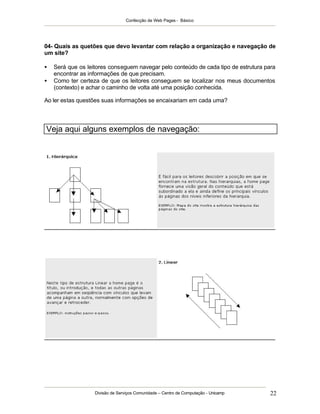 Confecção de Web Pages - Básico




04- Quais as quetões que devo levantar com relação a organização e navegação de
um site?

•   Será que os leitores conseguem navegar pelo conteúdo de cada tipo de estrutura para
    encontrar as informações de que precisam.
•   Como ter certeza de que os leitores conseguem se localizar nos meus documentos
    (contexto) e achar o caminho de volta até uma posição conhecida.

Ao ler estas questões suas informações se encaixariam em cada uma?




Veja aqui alguns exemplos de navegação:




                   Divisão de Serviços Comunidade – Centro de Computação - Unicamp   22
 