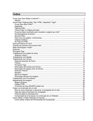 Índice
O que quer dizer Redes e Internet ? ................................................................................................ 1
  Internet .......................................................................................................................................... 1
Home Page, Páginas Web, Site, HTML, Hipertexto, Tags?............................................................ 2
  O que quer dizer HTML? .............................................................................................................. 2
  Hipertexto...................................................................................................................................... 2
  Páginas Web................................................................................................................................. 2
  “Home Page” ou Página principal ................................................................................................ 2
  É preciso estar conectado para visualizar a página que criei? ................................................... 3
  Os Navegadores (browser) .......................................................................................................... 3
  Servidor Web ................................................................................................................................ 3
  Para criar uma página, você precisa:........................................................................................... 3
  Editores Gráficos .......................................................................................................................... 3
  As Tags do HTML ......................................................................................................................... 4
Estrutura básica em html.................................................................................................................. 4
Criando seu primeiro documento Html............................................................................................. 5
Meta informações <meta>................................................................................................................ 6
Exercício ........................................................................................................................................... 7
Principais Tags ................................................................................................................................. 8
Trabalhando com paleta de cores.................................................................................................. 11
  Atributos <body>......................................................................................................................... 11
Trabalhando com tabelas ............................................................................................................... 12
Trabalhando com frames................................................................................................................ 15
  Segundo exemplo de frame ....................................................................................................... 16
  Frames........................................................................................................................................ 17
  Principais Tags ........................................................................................................................... 17
  Eliminação das bordas dos frames:........................................................................................... 17
  Eliminação do espaço ente os frames:...................................................................................... 17
  Atributos <frame> ....................................................................................................................... 18
  Margem:...................................................................................................................................... 18
  Barra de rolagem:....................................................................................................................... 18
  Eliminação da barra de rolagem ................................................................................................ 18
Trabalhando com Formulários ....................................................................................................... 19
Mapeamento de Imagens ............................................................................................................... 20
  Mapas Clicáveis.......................................................................................................................... 20
  Código HTML.............................................................................................................................. 20
  O formato da área (SHAPE) podem ser .................................................................................... 20
Fases na construção de um site .................................................................................................... 21
  Dica de como organizar e estruturar a navegação de um site.................................................. 21
  Veja aqui alguns exemplos de navegação: ............................................................................... 22
  Próxima etapa do planejamento................................................................................................. 24
  Composição de uma equipe na construção de um Website: .................................................... 24
Como utilizar o Editor Netscape Composer................................................................................... 25
  Como utilizar a Barra de Ferramentas de Composição ............................................................ 26
 