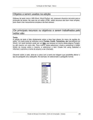 Confecção de Web Pages - Básico




Objetos a serem usados na edição
Editores de texto como o MS-Word, Word Perfect, etc, possuem diversos recursos para a
produção de textos. No caso de um editor HTML, estes recursos são bem mais simples,
pois visam criar mecanismos simples e de fácil acesso.



Os principais recursos ou objetivos a serem trabalhados pelo
editor são:
Texto
A edição de texto é feito diretamente sobre a área logo abaixo do menu de opções do
editor. Um texto pode ter atributos como Fontes, Cores, Tamanhos, etc (semelhanto ao
Word). Um texto também pode ser um link, que acesse um trecho desta página (Target),
ou até mesmo um outro site. Para criá-lo, basta selecionar o texto e pressionar o botão
direito do mouse sobre o mesmo, e selecionar o item Create link using Selected e
informar o caminho e nome do arquivo a ser chamado.


Clicando sobre a seta, abre-se a caixa com a barra de rolagem que possibilita alterar o
tipo do parágrafo e/ou cabeçalho. No exemplo, foi selecionado o parágrafo normal.




                   Divisão de Serviços Comunidade – Centro de Computação - Unicamp   29
 