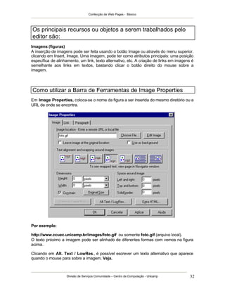 Confecção de Web Pages - Básico




Os principais recursos ou objetos a serem trabalhados pelo
editor são:
Imagens (figuras)
A inserção de imagens pode ser feita usando o botão Image ou através do menu superior,
clicando em Insert, Image. Uma imagem, pode ter como atributos principais: uma posição
específica de alinhamento, um link, texto alternativo, etc. A criação de links em imagens é
semelhante aos links em textos, bastando clicar o botão direito do mouse sobre a
imagem.




Como utilizar a Barra de Ferramentas de Image Properties
Em Image Properties, coloca-se o nome da figura a ser inserida do mesmo diretório ou a
URL de onde se encontra.




Por exemplo:

http://www.ccuec.unicamp.br/images/foto.gif ou somente foto.gif (arquivo local).
O texto próximo a imagem pode ser alinhado de diferentes formas com vemos na figura
acima.

Clicando em Alt. Text / LowRes., é possível escrever um texto alternativo que aparece
quando o mouse para sobre a imagem. Veja.



                   Divisão de Serviços Comunidade – Centro de Computação - Unicamp      32
 