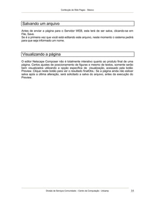 Confecção de Web Pages - Básico




Salvando um arquivo
Antes de enviar a página para o Servidor WEB, esta terá de ser salva, clicando-se em
File, Save.
Se é a primeira vez que você está editando este arquivo, neste momento o sistema pedirá
para que seja informado um nome.



Visualizando a página
O editor Netscape Composer não é totalmente interativo quanto ao produto final de uma
página. Certos ajustes de posicionamento de figuras e mesmo de textos, somente serão
bem visualizados utilizando a opção específica de visualização, acessado pela botão
Preview. Clique neste botão para ver o resultado finalObs.: Se a página ainda não estiver
salva após a última alteração, será solicitado a salva do arquivo, antes da execução do
Preview.




                   Divisão de Serviços Comunidade – Centro de Computação - Unicamp     35
 