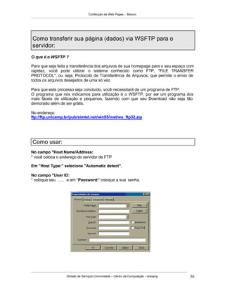 Confecção de Web Pages - Básico




Como transferir sua página (dados) via WSFTP para o
servidor:
O que é o WSFTP ?

Para que seja feita a transferência dos arquivos de sua homepage para o seu espaço com
rapidez, você pode utilizar o sistema conhecido como FTP, "FILE TRANSFER
PROTOCOL", ou seja, Protocolo de Transferência de Arquivos, que permite o envio de
todos os arquivos desejados de uma só vez.

Para que este processo seja concluído, você necessitará de um programa de FTP.
O programa que nós indicamos para utilização é o WSFTP, por ser um programa dos
mais fáceis de utilização e pequenos, fazendo com que seu Download não seja tão
demorado além de ser grátis.

No endereço:
ftp://ftp.unicamp.br/pub/simtel.net/win95/inet/ws_ftp32.zip




Como usar:
No campo "Host Name/Address:
" você coloca o endereço do servidor de FTP

Em "Host Type:" selecione "Automatic detect".

No campo "User ID:
" coloque seu ...... e em "Password:" coloque a sua senha.




                  Divisão de Serviços Comunidade – Centro de Computação - Unicamp   36
 