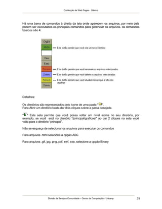 Confecção de Web Pages - Básico




Há uma barra de comandos à direita da tela onde aparecem os arquivos, por meio dela
podem ser executados os principais comandos para gerenciar os arquivos, os comandos
básicos são 4:




Detalhes:

Os diretórios são representados pelo ícone de uma pasta " ".
Para Abrir um diretório basta dar dois cliques sobre a pasta desejada.

" " Esta seta permite que você possa voltar um nível acima no seu direrório, por
exemplo, se você está no diretório "/principal/graficos/" ao dar 2 cliques na seta você
volta para o diretório "principal".

Não se esqueça de selecionar os arquivos para executar os comandos

Para arquivos .html selecione a opção ASC

Para arquivos .gif, jpg, png, pdf, swf, exe, selecione a opção Binary




                    Divisão de Serviços Comunidade – Centro de Computação - Unicamp   38
 