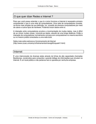 Confecção de Web Pages - Básico




O que quer dizer Redes e Internet ?
Para que você possa entender o que é e como funciona a Internet é necessário primeiro
compreender o que é uma rede de computadores. Uma rede de computadores consiste,
na forma mais simples de sua definição, na conexão de diversos computadores por meio
de cabos e outros tipos de hardware. Podendo trocar dados entre si.

A interação entre computadores envolve a movimentação de muitos dados, mas é difícil
de se mover muitas coisas, incluindo-se dados, através de uma longa distância. Então a
interação de computadores normalmente começa com computadores no mesmo escritório
ou no mesmo prédio conectados a uma rede local.

Saiba mais sobre estrutura e funcionamento da Internet
(http://www.ccuec.unicamp.br/treinamentos/naveg40/oqueeh1.html)



Internet
É uma interconexão de diversas redes através de linhas de alta capacidade chamadas
Backbones, construídos para comportar o grande tráfego de informações que circulam na
Internet. É um local público e não pertence nem é operada por nenhuma empresa.




                  Divisão de Serviços Comunidade – Centro de Computação - Unicamp   1
 