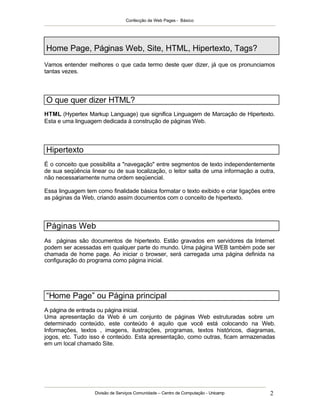 Confecção de Web Pages - Básico




Home Page, Páginas Web, Site, HTML, Hipertexto, Tags?
Vamos entender melhores o que cada termo deste quer dizer, já que os pronunciamos
tantas vezes.




O que quer dizer HTML?
HTML (Hypertex Markup Language) que significa Linguagem de Marcação de Hipertexto.
Esta e uma linguagem dedicada à construção de páginas Web.




Hipertexto
É o conceito que possibilita a "navegação" entre segmentos de texto independentemente
de sua seqüência linear ou de sua localização, o leitor salta de uma informação a outra,
não necessariamente numa ordem seqüencial.

Essa linguagem tem como finalidade básica formatar o texto exibido e criar ligações entre
as páginas da Web, criando assim documentos com o conceito de hipertexto.



Páginas Web
As páginas são documentos de hipertexto. Estão gravados em servidores da Internet
podem ser acessadas em qualquer parte do mundo. Uma página WEB também pode ser
chamada de home page. Ao iniciar o browser, será carregada uma página definida na
configuração do programa como página inicial.




“Home Page” ou Página principal
A página de entrada ou página inicial.
Uma apresentação da Web é um conjunto de páginas Web estruturadas sobre um
determinado conteúdo, este conteúdo é aquilo que você está colocando na Web.
Informações, textos , imagens, ilustrações, programas, textos históricos, diagramas,
jogos, etc. Tudo isso é conteúdo. Esta apresentação, como outras, ficam armazenadas
em um local chamado Site.




                   Divisão de Serviços Comunidade – Centro de Computação - Unicamp     2
 