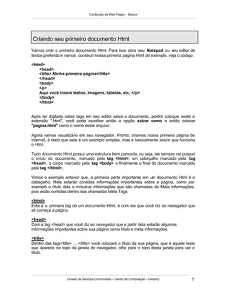 Confecção de Web Pages - Básico




Criando seu primeiro documento Html
Vamos criar o primeiro documento Html. Para isso abra seu Notepad ou seu editor de
textos preferido e vamos construir nossa primeira página Html de exemplo, veja o código:

<html>
   <head>
   <title> Minha primeira página</title>
   </head>
   <body>
   <p>
   Aqui você insere textos, imagens, tabelas, etc. </p>
   </body>
   </html>


Após ter digitado estas tags em seu editor salva o documento, porêm coloque neste a
extensão ".html", você pode escolher então a opção salvar como e então colocar
"pagina.html" como o nome deste arquivo.

Agora vamos visualizá-lo em seu navegador. Pronto, criamos nossa primeira página de
internet, é claro que este é um exemplo simples, mas é basicamente assim que funciona
o Html.

Todo documento Html possui uma estrutura bem parecida, ou seja, ele sempre vai possuir
o início do documento, marcado pela tag <html>, um cabeçalho marcado pela tag
<head>, o corpo marcado pela tag <body> e finalmente o final do documento marcado
pela tag </html>.

Vimos o exemplo anterior que, a primeira parte importante em um documento Html é o
cabeçalho. Nele estarão contidas informações importantes sobre a página, como por
exemplo o título dela e inclusive informações que são chamadas de Meta Informações,
pois estão contidas dentro das chamadas Meta Tags.

<html>
Esta é a primeira tag de um documento Html, é com ela que você diz ao navegador que
alí começa a página.

<head>
Com a tag <head> que você diz ao navegador que a partir dela estarão algumas
informações importantes sobre sua página como título e meta informações.

<title>
Dentro das tags<title> ... </title> você colocará o título da sua página, que é aquele texto
que aparece no topo da janela do navegador, olhe para o topo desta janela para ver o
título.




                    Divisão de Serviços Comunidade – Centro de Computação - Unicamp       5
 
