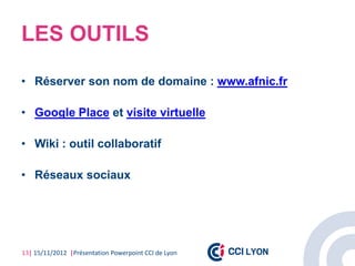 LES OUTILS

• Réserver son nom de domaine : www.afnic.fr

• Google Place et visite virtuelle

• Wiki : outil collaboratif

• Réseaux sociaux




13| 15/11/2012 |Présentation Powerpoint CCI de Lyon
 