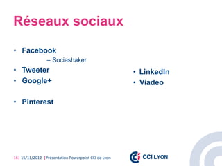 Réseaux sociaux

• Facebook
                 – Sociashaker
• Tweeter                                             • LinkedIn
• Google+                                             • Viadeo

• Pinterest




16| 15/11/2012 |Présentation Powerpoint CCI de Lyon
 