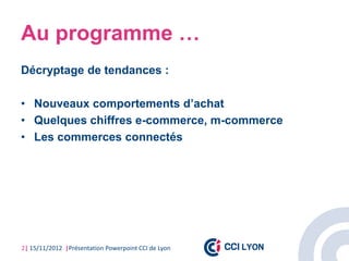 Au programme …
Décryptage de tendances :

• Nouveaux comportements d’achat
• Quelques chiffres e-commerce, m-commerce
• Les commerces connectés




2| 15/11/2012 |Présentation Powerpoint CCI de Lyon
 